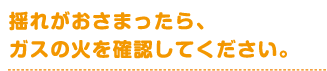 揺れがおさまったら、ガスの火を確認してください。