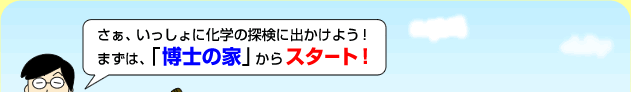 さぁ、いっしょに化学の探検に出かけよう！まずは、「博士の家」からスタート！