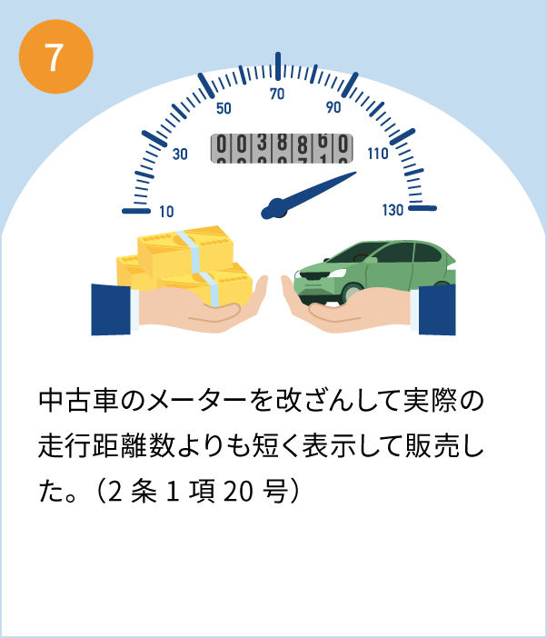 7 中古車のメーターを改ざんして実際の走行距離数よりも短く表示して販売。（中古車販売の会社役員らが逮捕）（2条1項20号）