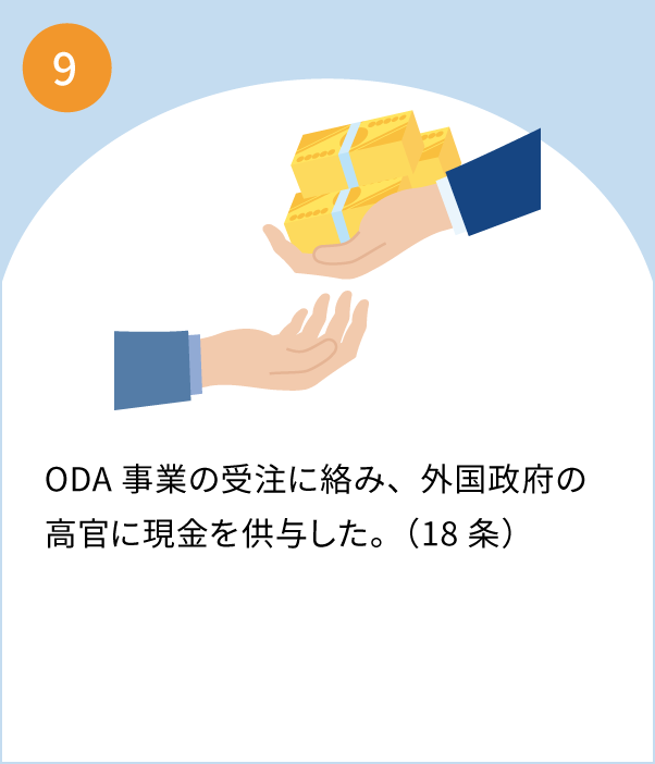 9 ODA事業の受注に絡み、外国政府の高官に現金を供与。（日本企業の従業員と法人に罰金刑の判決）（18条）