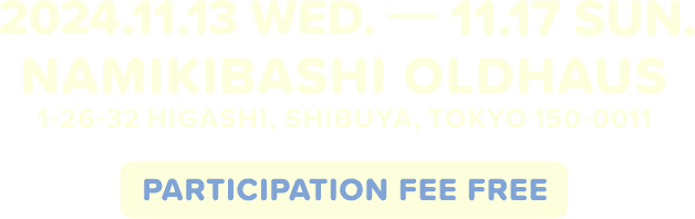 2024.11.13 WED. - 11.17 SUN. NAMIKIBASHI OLDHAUS 1-26-32 HIGASHI,SHIBUYA,TOKYO 150-0011 PARTICIPATION FEE FREE
