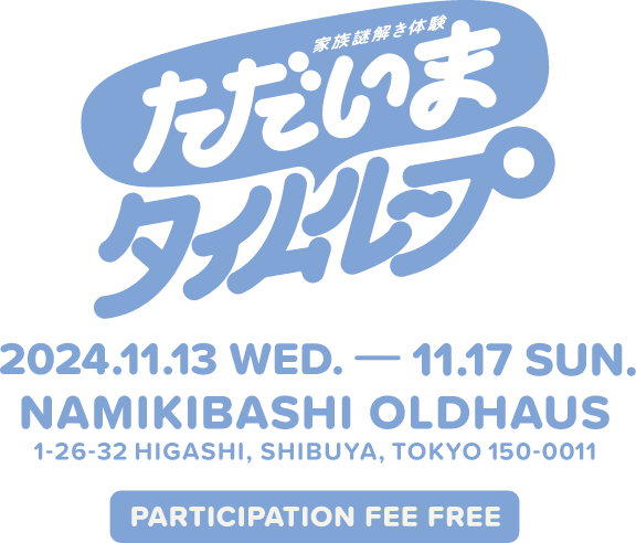 家族謎解き体験 ただいまタイムループ 2024.11.13 WED. - 11.17 SUN. NAMIKIBASHI OLDHAUS 1-26-32 HIGASHI,SHIBUYA,TOKYO 150-0011 PARTICIPATION FEE FREE