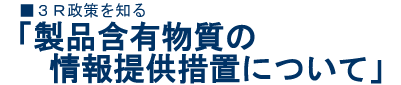 ■3R政策を知る「製品含有物質に関する情報提供措置について」