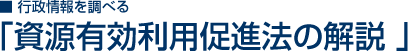 行政情報を調べる 「資源有効利用促進法の解説」