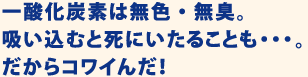 一酸化炭素は無色・無臭。吸い込むと死にいたることも・・・。だからコワイんだ！