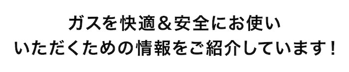 ガスを快適＆安全にお使いいただくための情報をご紹介しています！