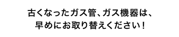 古くなったガス管、ガス機器は、早めにお取り替えください！