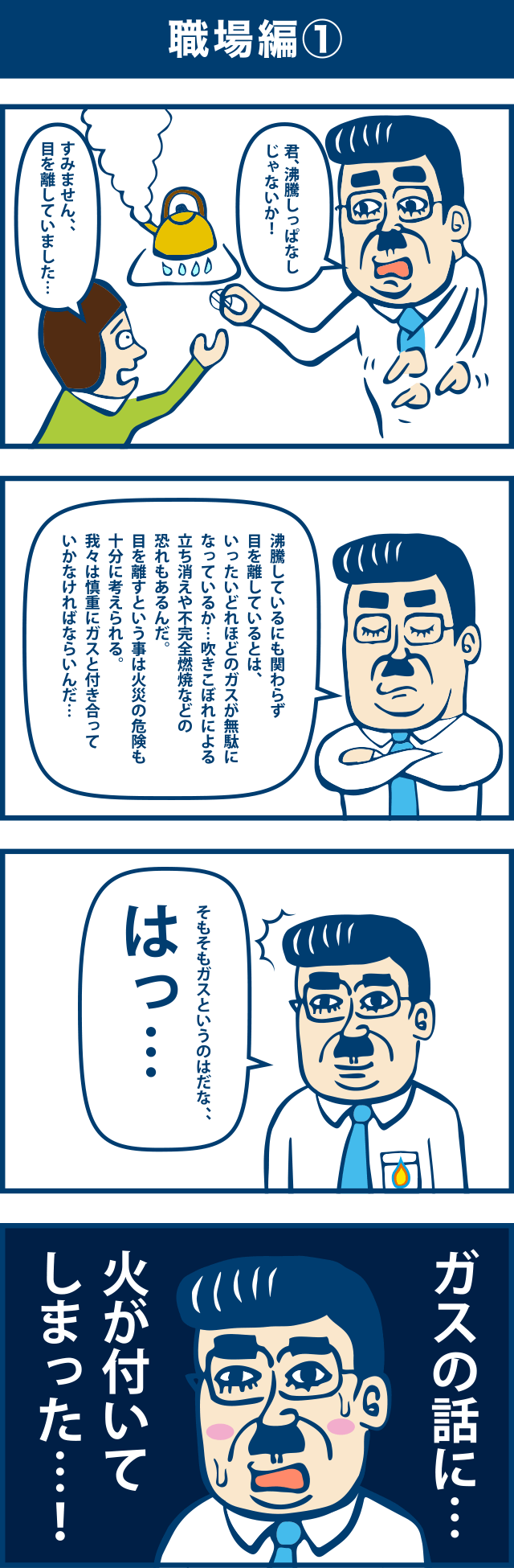 4コマ漫画：職場編(1)。1コマ目「君、沸騰しっぱなしじゃないか」「すみません、目を離していました」2コマ目「沸騰しているにも関わらす目を離しているとは、いったいどれほどのガスが無駄になっているのか・・・。吹きこぼれによる立ち消えや不完全燃焼などの恐れもあるんだ。目を離すという事は火災の危険も十分に考えられる。我々は慎重にガスと付き合っていかなければならないんだ・・・。」3コマ目「そもそもガスというものはだな・・・。はっ・・・。」4コマ目「ガスの話に・・・。火が付いてしまった・・・！」