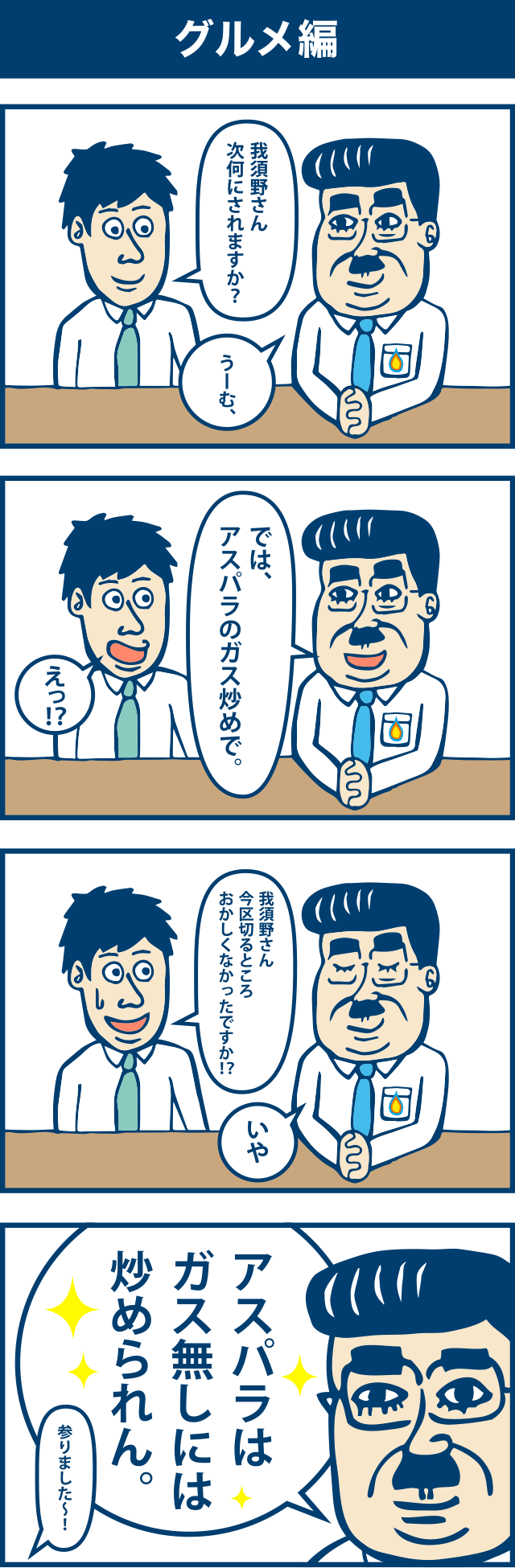4コマ漫画：グルメ編。1コマ目「我須野さん次何にされますか？」「うーむ」2コマ目「ではアスパラのガス炒めで。」「えっ！？」3コマ目「我須野さん今区切るところおかしくなかったですか！？」「いや」4コマ目「アスパラはガス無しには炒められん。」「参りました～！」
