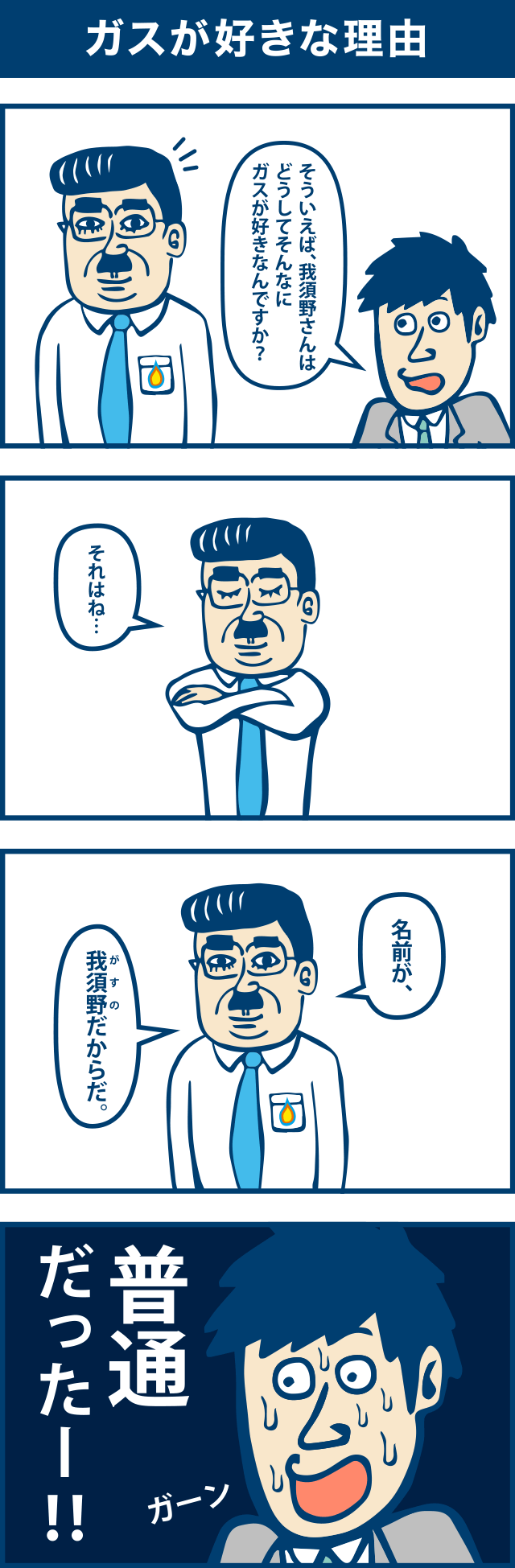 4コマ漫画：ガスが好きな理由。1コマ目「そういえば、我須野さんはどうしてそんなにガスが好きなんですか」2コマ目「それはね・・・」3コマ目「名前がガスノのだからだ。」4コマ目「普通だったー！！」