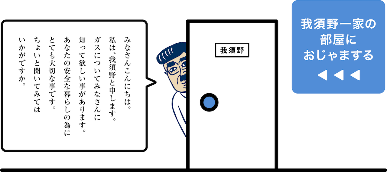 みなさんこんにちは。私は我須野と申します。ガスについてみなさんに知って欲しい事があります。あなたの安全な暮らしの為にとても大切な事です。ちょいと聞いてみてはいかがですか。