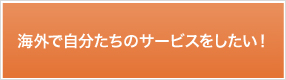 海外で自分たちのサービスをしたい！