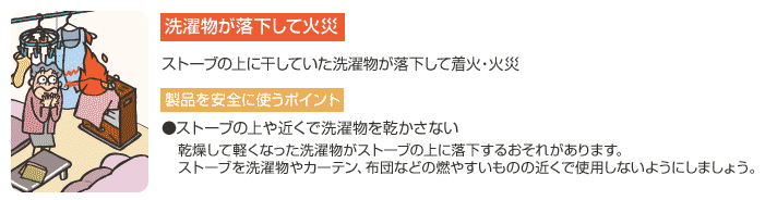 【洗濯物が落下して火災】ストーブの上に干していた洗濯物が落下して着火・火災　【製品を安全に使うポイント】●ストーブの上や近くで洗濯物を乾かさない　乾燥して軽くなった洗濯物がストーブの上に落下するおそれがあります。ストーブを洗濯物やカーテン、布団などの燃やすいものの近くで使用しないようにしましょう。