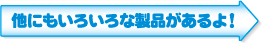 他にもいろいろな製品があるよ！