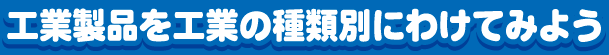 工業製品を工業の種類別にわけてみよう