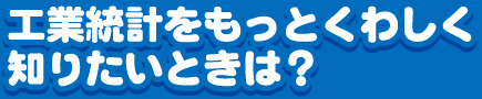 工業統計調査をもっとくわしく知りたいときは？