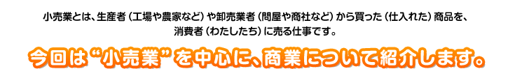 小売業とは、生産者（工場や農家など）や卸売業者（問屋や商社など）から買った（仕入れた）商品を、消費者（わたしたち）に売る仕事です。今回は“小売業”を中心に、商業について紹介します。