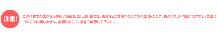 注意!この作業でのエクセルを用いた計算（足し算、割り算、割合など）方法やグラフの作成（円グラフ、棒グラフ、折れ線グラフなど）方法については説明しません。必要に応じて、各自で学習して下さい。