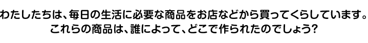 わたしたちは、毎日の生活に必要な商品をお店などから買ってくらしています。これらの商品は、誰によって、どこで作られたのでしょう？